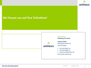 Wir freuen uns auf Ihre Teilnahme!




                                     Saskia Kurrle
                                     Marketing, PR, Events

                                     anthesis GmbH
                                     Zehntwiesenstraße 31e
                                     76275 Ettlingen

                                     T +49 7243 60597-16
                                     F +49 7243 60597-11
                                     E saskia.kurrle@anthesis.de
                                     http://www.anthesis.de




                                              22.03.2013     anthesis GmbH   6
 