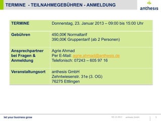 TERMINE - TEILNAHMEGEBÜHREN - ANMELDUNG

TERMINE

Donnerstag, 23. Januar 2013 – 09:00 bis 15:00 Uhr

Gebühren

450,00€ Normaltarif
390,00€ Gruppentarif (ab 2 Personen)

Ansprechpartner
bei Fragen &
Anmeldung

Agrie Ahmad
Per E-Mail: agrie.ahmad@anthesis.de
Telefonisch: 07243 – 605 97 16

Veranstaltungsort

anthesis GmbH
Zehntwiesenstr. 31e (3. OG)
76275 Ettlingen

04.12.2013

anthesis GmbH

5

 