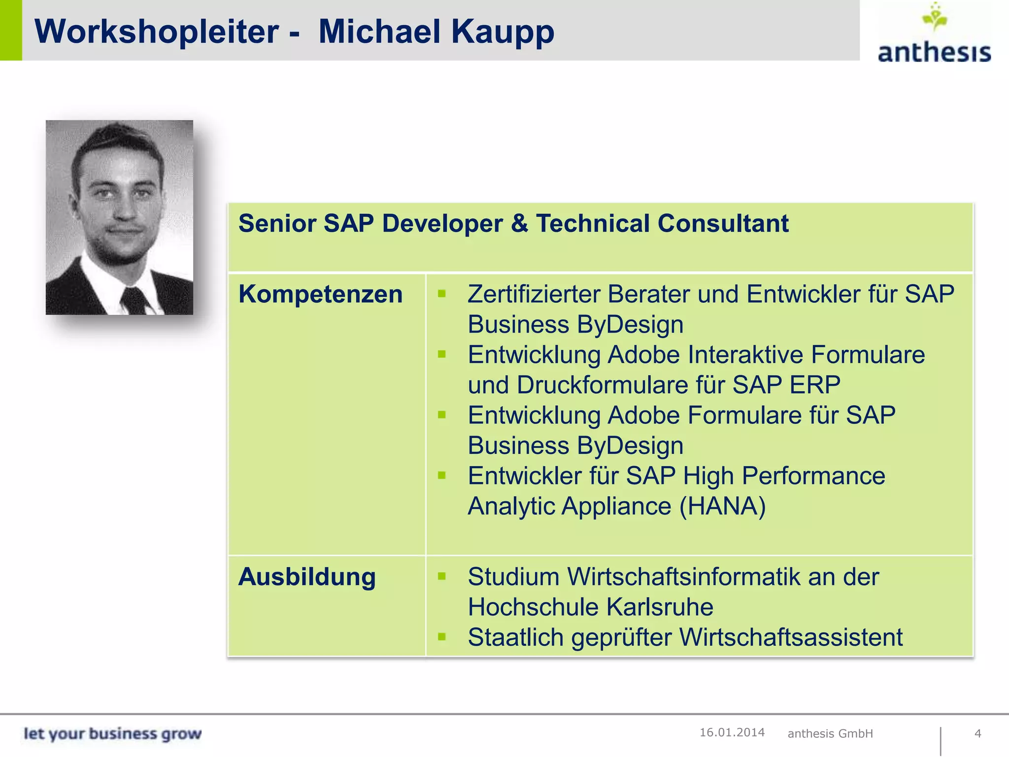 Workshopleiter - Michael Kaupp

Senior SAP Developer & Technical Consultant
Kompetenzen

Ausbildung

 Zertifizierter Berater und Entwickler für SAP
Business ByDesign
 Entwicklung Adobe Interaktive Formulare
und Druckformulare für SAP ERP
 Entwicklung Adobe Formulare für SAP
Marco Lechnauer
Business ByDesign
 Entwickler für SAP High Performance
Analytic Appliance (HANA)
 Studium Wirtschaftsinformatik an der
Hochschule Karlsruhe
 Staatlich geprüfter Wirtschaftsassistent

16.01.2014

anthesis GmbH

4

 