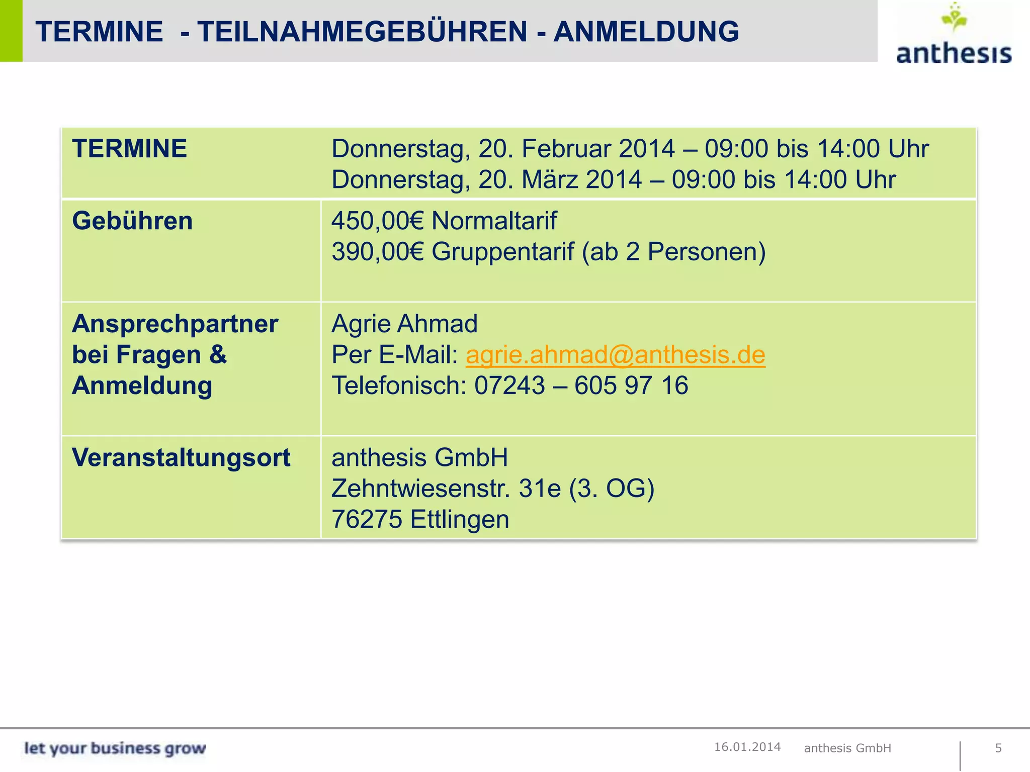 TERMINE - TEILNAHMEGEBÜHREN - ANMELDUNG

TERMINE

Donnerstag, 20. Februar 2014 – 09:00 bis 14:00 Uhr
Donnerstag, 20. März 2014 – 09:00 bis 14:00 Uhr

Gebühren

450,00€ Normaltarif
390,00€ Gruppentarif (ab 2 Personen)

Ansprechpartner
bei Fragen &
Anmeldung

Agrie Ahmad
Per E-Mail: agrie.ahmad@anthesis.de
Telefonisch: 07243 – 605 97 16

Veranstaltungsort

anthesis GmbH
Zehntwiesenstr. 31e (3. OG)
76275 Ettlingen

16.01.2014

anthesis GmbH

5

 
