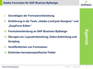 Adobe Formulare für SAP Busines ByDesign

I.

Grundlagen der Formularentwicklung

II. Einführung in die Tools „Adobe LiveCycle Designer“ und
„EasyForm Editor“

IV. Übungen zur Layoutentwicklung, Daten-Anbindung und
Scripting

Agenda

III. Formularanbindung an SAP Business ByDesign

V. Veröffentlichen von Formularen
VI. Einbinden benutzerspezifischer Felder

16.01.2014

anthesis GmbH

2

 