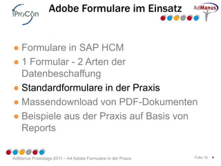 Adobe Formulare im Einsatz


● Formulare in SAP HCM
● 1 Formular - 2 Arten der
  Datenbeschaffung
● Standardformulare in der Praxis
● Massendownload von PDF-Dokumenten
● Beispiele aus der Praxis auf Basis von
  Reports

AdManus Praxistage 2011 – A4 Adobe Formulare in der Praxis   Folie 16   *
 