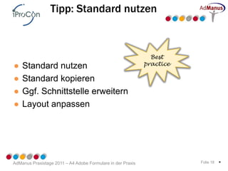 Tipp: Standard nutzen



                                                               Best
●   Standard nutzen                                          practice

●   Standard kopieren
●   Ggf. Schnittstelle erweitern
●   Layout anpassen




AdManus Praxistage 2011 – A4 Adobe Formulare in der Praxis              Folie 18   *
 