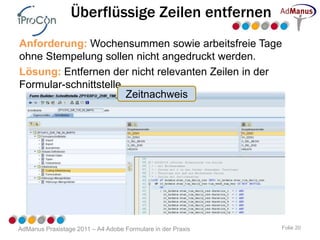Überflüssige Zeilen entfernen
Anforderung: Wochensummen sowie arbeitsfreie Tage
ohne Stempelung sollen nicht angedruckt werden.
Lösung: Entfernen der nicht relevanten Zeilen in der
Formular-schnittstelle.
                        Zeitnachweis




AdManus Praxistage 2011 – A4 Adobe Formulare in der Praxis   Folie 20
 