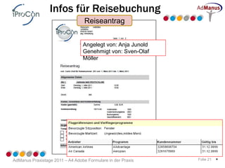 Infos für Reisebuchung
                                  Reiseantrag


                                 Angelegt von: Anja Junold
                                 Genehmigt von: Sven-Olaf
                                 Möller




AdManus Praxistage 2011 – A4 Adobe Formulare in der Praxis   Folie 21   *
 