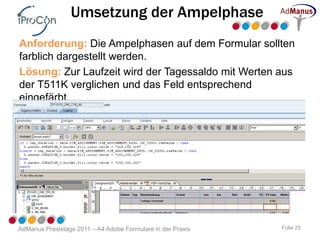 Umsetzung der Ampelphase
Anforderung: Die Ampelphasen auf dem Formular sollten
farblich dargestellt werden.
Lösung: Zur Laufzeit wird der Tagessaldo mit Werten aus
der T511K verglichen und das Feld entsprechend
eingefärbt.




AdManus Praxistage 2011 – A4 Adobe Formulare in der Praxis   Folie 25
 