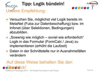 Tipp: Logik bündeln!
Unsere Empfehlung:
● Versuchen Sie, möglichst viel Logik bereits im
  MetaNet (Fuba zur Datenbeschaffung) bzw. im
  Infonet (über Selektionen, Bedingungen)
  abzubilden.
● „Sowenig wie möglich – soviel wie erforderlich“
  Logik in das Formular (FormCalc / Java) zu
  implementieren (erhöht die Laufzeit)
● Daten in der Schnittstelle nur in Ausnahmefällen
  verändern
 Auf diese Weise behalten Sie den
 Überblick!
AdManus Praxistage 2011 – A4 Adobe Formulare in der Praxis   Folie 26
 