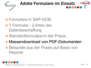 Adobe Formulare im Einsatz


● Formulare in SAP HCM
● 1 Formular - 2 Arten der
  Datenbeschaffung
● Standardformulare in der Praxis
● Massendownload von PDF-Dokumenten
● Beispiele aus der Praxis auf Basis von
  Reports

AdManus Praxistage 2011 – A4 Adobe Formulare in der Praxis   Folie 27   *
 