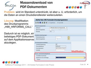 Massendownload von
                 PDF-Dokumenten
Problem: wird im Standard unterdrückt, ist aber u. U. erforderlich, um
die Daten an einen Druckdienstleister weiterzuleiten.

Lösung: Modifikation
des Druckprogramms
„H99_HRFORMS_CALL“

Dadurch ist es möglich, ein
beliebiges PDF-Dokument
auf dem Applikationsserver
abzulegen.


                                                             Modifikation




AdManus Praxistage 2011 – A4 Adobe Formulare in der Praxis           Folie 28   *
 
