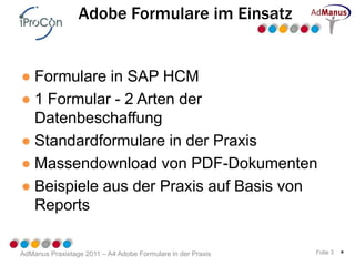 Adobe Formulare im Einsatz


● Formulare in SAP HCM
● 1 Formular - 2 Arten der
  Datenbeschaffung
● Standardformulare in der Praxis
● Massendownload von PDF-Dokumenten
● Beispiele aus der Praxis auf Basis von
  Reports

AdManus Praxistage 2011 – A4 Adobe Formulare in der Praxis   Folie 3   *
 