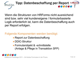 Tipp: Datenbeschaffung per Report


Wenn die Strukturen von HRForms nicht ausreichend
sind bzw. sehr viel kundeneigene / formularbasierte
Logik erforderlich ist, kann die Datenbeschaffung auch
per Report erfolgen.

Folgende Komponenten werden benötigt:
           ● Report zur Datenbeschaffung
           ● DDIC-Struktur
           ● Formularobjekt & -schnittstelle
             (Anlage & Pflege in Transaktion SFP)


AdManus Praxistage 2011 – A4 Adobe Formulare in der Praxis   Folie 32
 