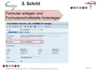 3. Schritt
Formular anlegen und
Formularschnittstelle hinterlegen




AdManus Praxistage 2011 – A4 Adobe Formulare in der Praxis   Folie 35
 