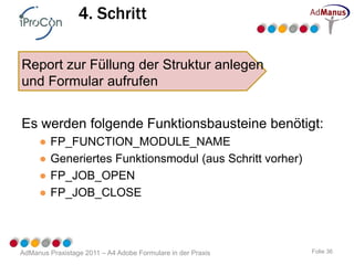 4. Schritt

Report zur Füllung der Struktur anlegen
und Formular aufrufen


Es werden folgende Funktionsbausteine benötigt:
     ●   FP_FUNCTION_MODULE_NAME
     ●   Generiertes Funktionsmodul (aus Schritt vorher)
     ●   FP_JOB_OPEN
     ●   FP_JOB_CLOSE



AdManus Praxistage 2011 – A4 Adobe Formulare in der Praxis   Folie 36
 