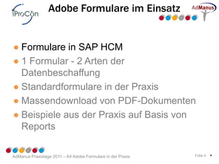 Adobe Formulare im Einsatz


● Formulare in SAP HCM
● 1 Formular - 2 Arten der
  Datenbeschaffung
● Standardformulare in der Praxis
● Massendownload von PDF-Dokumenten
● Beispiele aus der Praxis auf Basis von
  Reports

AdManus Praxistage 2011 – A4 Adobe Formulare in der Praxis   Folie 4   *
 