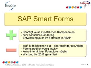 SAP Smart Forms
                  - Benötigt keine zusätzlichen Komponenten
                  - sehr schnelles Rendering
                  - Entwicklung auch im Formular in ABAP

                  - graf. Möglichkeiten gut – aber geringer als Adobe
                  - Formulareditor wenig intuitiv
                  - keine interaktiven Formulare möglich
                  - Wartung bis 2012 garantiert


AdManus Praxistage 2011 – A4 Adobe Formulare in der Praxis         Folie 6   *
 