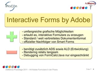 Interactive Forms by Adobe
                  - umfangreiche grafische Möglichkeiten
                  - erlaubt es, interaktive Formulare zu erzeugen
                  - Standard / weit verbreitetes Dokumentenformat
                  - offizieller Nachfolger von Smart Forms

                  - benötigt zusätzlich ADS sowie ALD (Entwicklung)
                  - Rendering relativ langsam
                  - Debugging von FormCalc/Java nur eingeschränkt



AdManus Praxistage 2011 – A4 Adobe Formulare in der Praxis          Folie 7   *
 
