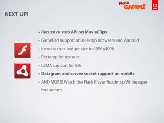 • Recursive stop API on MovieClips
• GamePad support on desktop browsers and Android
• Increase max texture size to 4096x4096
• Rectangular textures
• LZMA support for iOS
• Datagram and server socket support on mobile
• AND MORE! Watch the Flash Player Roadmap Whitepaper
for updates
NEXT UP!
 