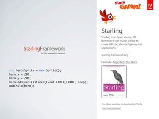 Starling
Starling is an open-source, 2D
framework that makes it easy to
create GPU-accelerated games and
applications.
starling-framework.org
Example: AngryBirds Star Wars
var hero:Sprite = new Sprite();
hero.x = 200;
hero.y = 200;
hero.addEventListener(Event.ENTER_FRAME, loop);
addChild(hero);
Free eBook available for download at O’Reilly:
http://oreil.ly/PPsohC
 