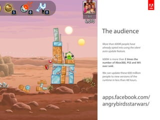 The audience
More than 600M people have
already opted into using the silent
auto update feature.
600M	
  is	
  more	
  than	
  2	
  #mes	
  the	
  
number	
  of	
  Xbox360,	
  PS3	
  and	
  Wii	
  
ever	
  sold.
We can update these 600 million
people to new versions of the
runtime in less than 48 hours.
apps.facebook.com/
angrybirdsstarwars/
 