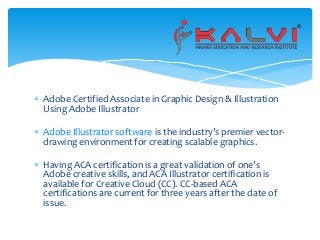  Adobe Certified Associate in Graphic Design & Illustration
Using Adobe Illustrator
 Adobe Illustrator software is the industry’s premier vector-
drawing environment for creating scalable graphics.
 Having ACA certification is a great validation of one’s
Adobe creative skills, and ACA Illustrator certification is
available for Creative Cloud (CC). CC-based ACA
certifications are current for three years after the date of
issue.
 