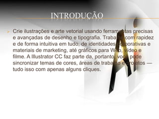 INTRODUÇÃO
 Crie ilustrações e arte vetorial usando ferramentas precisas
e avançadas de desenho e tipografia. Trabalhe com rapidez
e de forma intuitiva em tudo, de identidades corporativas e
materiais de marketing, até gráficos para Web, vídeo e
filme. A Illustrator CC faz parte da, portanto, você pode
sincronizar temas de cores, áreas de trabalho e projetos —
tudo isso com apenas alguns cliques.
 