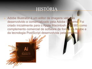 HISTÓRIA
 Adobe Illustrator é um editor de imagens vetoriais
desenvolvido e comercializado pela Adobe Systems. Foi
criado inicialmente para o Apple Macintosh em 1985 como
complemento comercial de software de fontes da Adobe e
da tecnologia PostScript desenvolvida pela empresa.
 