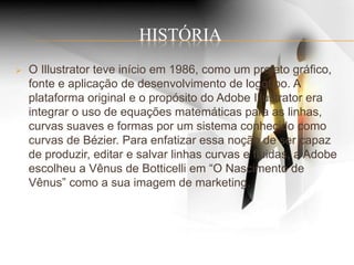 HISTÓRIA
 O Illustrator teve início em 1986, como um projeto gráfico,
fonte e aplicação de desenvolvimento de logotipo. A
plataforma original e o propósito do Adobe Illustrator era
integrar o uso de equações matemáticas para as linhas,
curvas suaves e formas por um sistema conhecido como
curvas de Bézier. Para enfatizar essa noção de ser capaz
de produzir, editar e salvar linhas curvas e fluidas, a Adobe
escolheu a Vênus de Botticelli em “O Nascimento de
Vênus” como a sua imagem de marketing.
 