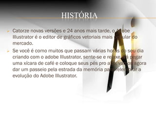 HISTÓRIA
 Catorze novas versões e 24 anos mais tarde, o Adobe
Illustrator é o editor de gráficos vetoriais mais popular do
mercado.
 Se você é como muitos que passam várias horas do seu dia
criando com o adobe Illustrator, sente-se e relaxe. Vá pegar
uma xícara de café e coloque seus pés pro alto, vamos agora
dar um passeio pela estrada da memória para relembrar a
evolução do Adobe Illustrator.
 