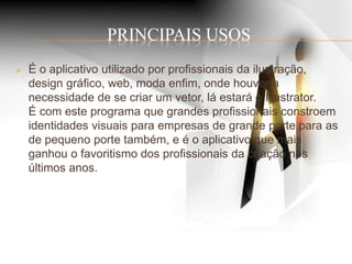 PRINCIPAIS USOS
 É o aplicativo utilizado por profissionais da ilustração,
design gráfico, web, moda enfim, onde houver a
necessidade de se criar um vetor, lá estará o Illustrator.
É com este programa que grandes profissionais constroem
identidades visuais para empresas de grande porte para as
de pequeno porte também, e é o aplicativo que mais
ganhou o favoritismo dos profissionais da criação nos
últimos anos.
 