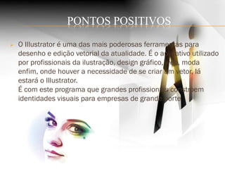 PONTOS POSITIVOS
 O Illustrator é uma das mais poderosas ferramentas para
desenho e edição vetorial da atualidade. É o aplicativo utilizado
por profissionais da ilustração, design gráfico, web, moda
enfim, onde houver a necessidade de se criar um vetor, lá
estará o Illustrator.
É com este programa que grandes profissionais constroem
identidades visuais para empresas de grande porte
 