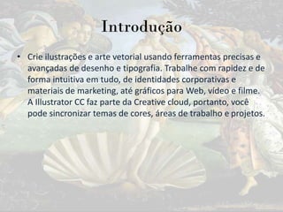 Introdução
• Crie ilustrações e arte vetorial usando ferramentas precisas e
avançadas de desenho e tipografia. Trabalhe com rapidez e de
forma intuitiva em tudo, de identidades corporativas e
materiais de marketing, até gráficos para Web, vídeo e filme.
A Illustrator CC faz parte da Creative cloud, portanto, você
pode sincronizar temas de cores, áreas de trabalho e projetos.
 