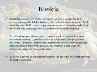 História
• Adobe Illustrator é um editor de imagens vetoriais desenvolvido e
comercializado pela Adobe Systems. Foi criado inicialmente para o Apple
Macintosh em 1985 como complemento comercial de software de fontes
da Adobe e da tecnologia PostScript desenvolvida pela empresa.
• Os utilizadores perceberam que o programa não só era melhor, como
finalmente resolveu o problema de imprecisão de outros programas
existentes. Forneceu também uma ferramenta aos utilizadores que não
podiam adquirir programas caros ou aprenderem a trabalhar em
programas exigentes como o AutoCAD
• as linhas e curvas de um desenho podem ser descritas matematicamente
no adobe illustrator
 