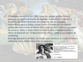 • O Illustrator teve início em 1986, como um projeto gráfico, fonte e
aplicação de desenvolvimento de logotipo. A plataforma original e o
propósito do Adobe Illustrator era integrar o uso de equações
matemáticas para as linhas, curvas suaves e formas por um sistema
conhecido como curvas de Bézier. Para enfatizar essa noção de ser capaz
de produzir, editar e salvar linhas curvas e fluidas, a Adobe escolheu a
Vênus de Botticelli em “O Nascimento de Vênus” como a sua imagem de
marketing.
Ao longo dos anos e versões, ela mudou para destacar os novos recursos e
melhorias que a Adobe tinha feito no programa
 