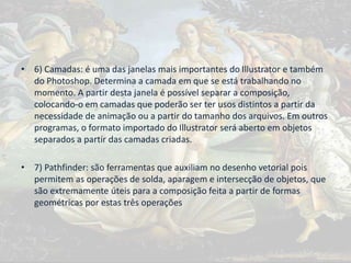 • 6) Camadas: é uma das janelas mais importantes do Illustrator e também
do Photoshop. Determina a camada em que se está trabalhando no
momento. A partir desta janela é possível separar a composição,
colocando-o em camadas que poderão ser ter usos distintos a partir da
necessidade de animação ou a partir do tamanho dos arquivos. Em outros
programas, o formato importado do Illustrator será aberto em objetos
separados a partir das camadas criadas.
• 7) Pathfinder: são ferramentas que auxiliam no desenho vetorial pois
permitem as operações de solda, aparagem e intersecção de objetos, que
são extremamente úteis para a composição feita a partir de formas
geométricas por estas três operações
 