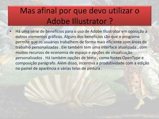 Mas afinal por que devo utilizar o
Adobe Illustrator ?
• Há uma série de benefícios para o uso de Adobe Illustrator em oposição a
outros elementos gráficos. Alguns dos benefícios são que o programa
permite que os usuários trabalhem de forma mais eficiente com áreas de
trabalho personalizadas . Ele também tem uma interface atualizada , com
muitos recursos de economia de espaço e opções de visualização
personalizados . Há também opções de texto , como fontes OpenType e
composição parágrafo. Além disso, incentiva a produtividade com a edição
no painel de aparência e várias telas de pintura .
 