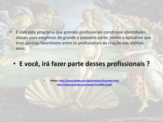 • É com este programa que grandes profissionais constroem identidades
visuais para empresas de grande e pequeno porte, sendo o aplicativo que
mais ganhou favoritismo entre os profissionais da criação nos últimos
anos.
• E você, irá fazer parte desses profissionais ?
• Vídeos: http://www.adobe.com/br/products/illustrator.html
• http://www.youtube.com/watch?v=LtJML1CcgIY
 