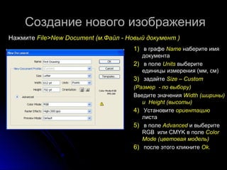 Создание ннооввооггоо ииззооббрраажжеенниияя 
ННаажжммииттее FFiillee>>NNeeww DDooccuummeenntt ((мм..ФФааййлл -- ННооввыыйй ддооккууммееннтт )) 
11)) вв ггррааффее NNaammee ннааббееррииттее ииммяя 
ддооккууммееннттаа 
22)) вв ппооллее UUnniittss ввыыббееррииттее 
ееддииннииццыы ииззммеерреенниияя ((мммм,, ссмм)) 
33)) ззааддааййттее SSiizzee –– CCuussttoomm 
((РРааззммеерр -- ппоо ввыыббоорруу)) 
Введите значения WWiiddtthh ((шшиирриинныы)) 
ии HHeeiigghhtt ((ввыыссооттыы)) 
44)) УУссттааннооввииттее ооррииееннттааццииюю 
ллииссттаа 
55)) вв ппооллее AAddvvaanncceedd ии ввыыббееррииттее 
RRGGB ииллии CMMYYKK вв ппооллее CCoolloorr 
MMooddee ((ццввееттооввааяя ммооддеелльь)) 
66)) ппооссллее ээттооггоо ккллииккннииттее OOkk.. 
 