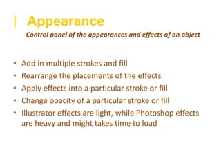 | Appearance
• Add in multiple strokes and fill
• Rearrange the placements of the effects
• Apply effects into a particular stroke or fill
• Change opacity of a particular stroke or fill
• Illustrator effects are light, while Photoshop effects
are heavy and might takes time to load
Control panel of the appearances and effects of an object
 