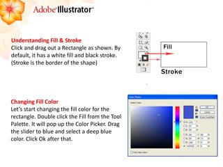 Understanding Fill & Stroke 
Click and drag out a Rectangle as shown. By default, it has a white fill and black stroke. (Stroke is the border of the shape) 
Changing Fill Color 
Let’s start changing the fill color for the rectangle. Double click the Fill from the Tool Palette. It will pop up the Color Picker. Drag the slider to blue and select a deep blue color. Click Ok after that. 