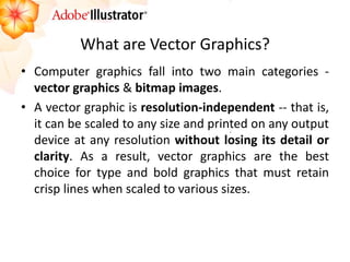 What are Vector Graphics? 
•Computer graphics fall into two main categories - vector graphics & bitmap images. 
•A vector graphic is resolution-independent -- that is, it can be scaled to any size and printed on any output device at any resolution without losing its detail or clarity. As a result, vector graphics are the best choice for type and bold graphics that must retain crisp lines when scaled to various sizes.  
