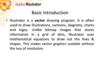 Basic Introduction 
•Illustrator is a vector drawing program. It is often used to draw illustrations, cartoons, diagrams, charts and logos. Unlike bitmap images that stores information in a grid of dots, Illustrator uses mathematical equations to draw out the lines & shapes. This makes vector graphics scalable without the loss of resolution.  