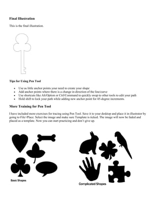 Final Illustration 
This is the final illustration. 
Tips for Using Pen Tool 
 Use as little anchor points your need to create your shape 
 Add anchor points where there is a change in direction of the line/curve 
 Use shortcuts like Alt/Option or Ctrl/Command to quickly swap to other tools to edit your path 
 Hold shift to lock your path while adding new anchor point for 45-degree increments. 
More Training for Pen Tool 
I have included more exercises for tracing using Pen Tool. Save it to your desktop and place it in illustrator by going to File>Place. Select the image and make sure Template is ticked. The image will now be faded and placed as a template. Now you can start practicing and don’t give up. 
 
