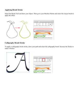 Applying Brush Stroke 
Select the Brush Tool and draw your object. Then go to your Brushes Palette and select the crayon brush to apply the effect. 
Calligraphy Brush Stroke 
To apply a calligraphy brush stroke, draw your path and select the calligraphy brush. Increase the Stroke to make it thicker. 
 