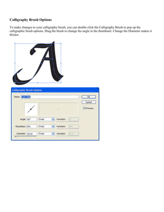 Calligraphy Brush Options 
To make changes to your calligraphy brush, you can double click the Calligraphy Brush to pop up the calligraphic brush options. Drag the brush to change the angle in the thumbnail. Change the Diameter makes it thicker. 
 