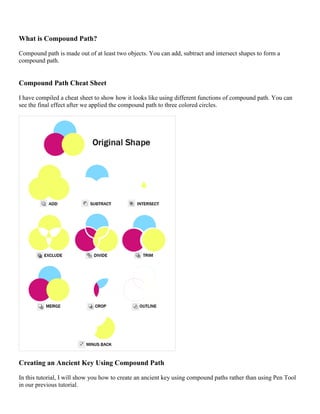 What is Compound Path? 
Compound path is made out of at least two objects. You can add, subtract and intersect shapes to form a compound path. 
Compound Path Cheat Sheet 
I have compiled a cheat sheet to show how it looks like using different functions of compound path. You can see the final effect after we applied the compound path to three colored circles. 
Creating an Ancient Key Using Compound Path 
In this tutorial, I will show you how to create an ancient key using compound paths rather than using Pen Tool in our previous tutorial.  