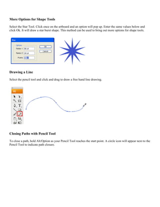 More Options for Shape Tools 
Select the Star Tool. Click once on the artboard and an option will pop up. Enter the same values below and click Ok. It will draw a star burst shape. This method can be used to bring out more options for shape tools. 
Drawing a Line 
Select the pencil tool and click and drag to draw a free hand line drawing. 
Closing Paths with Pencil Tool 
To close a path, hold Alt/Option as your Pencil Tool reaches the start point. A circle icon will appear next to the Pencil Tool to indicate path closure.  