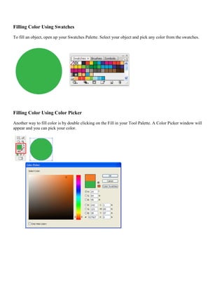 Filling Color Using Swatches 
To fill an object, open up your Swatches Palette. Select your object and pick any color from the swatches. 
Filling Color Using Color Picker 
Another way to fill color is by double clicking on the Fill in your Tool Palette. A Color Picker window will appear and you can pick your color. 
 