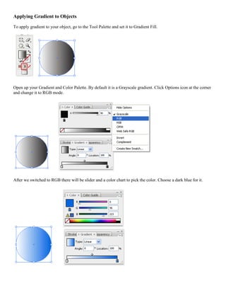 Applying Gradient to Objects 
To apply gradient to your object, go to the Tool Palette and set it to Gradient Fill. 
Open up your Gradient and Color Palette. By default it is a Grayscale gradient. Click Options icon at the corner and change it to RGB mode. 
After we switched to RGB there will be slider and a color chart to pick the color. Choose a dark blue for it. 
 