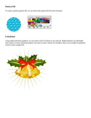 Pattern Fill 
To create seamless pattern fill, we can choose the pattern fill from the Swatches. 
Conclusion 
Using radial and linear gradient, we can achieve alot of realism to our artwork. Radial patterns can add depth and volume to circle, and linear pattern can used to create volume for cylinders. Here is an example of gradients used to create a jingle bell. 
 