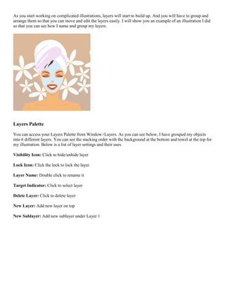 As you start working on complicated illustrations, layers will start to build up. And you will have to group and arrange them so that you can move and edit the layers easily. I will show you an example of an illustration I did so that you can see how I name and group my layers. 
Layers Palette 
You can access your Layers Palette from Window>Layers. As you can see below, I have grouped my objects into 6 different layers. You can see the stacking order with the background at the bottom and towel at the top for my illustration. Below is a list of layer settings and their uses. 
Visibility Icon: Click to hide/unhide layer 
Lock Icon: Click the lock to lock the layer 
Layer Name: Double click to rename it 
Target Indicator: Click to select layer 
Delete Layer: Click to delete layer 
New Layer: Add new layer on top 
New Sublayer: Add new sublayer under Layer 1  